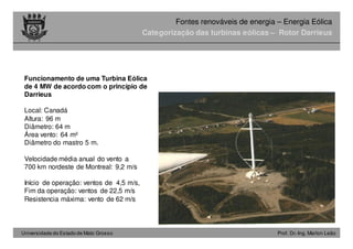 Universidade do Estado de Mato Grosso Prof. Dr.-Ing. Marlon Leão
Fontes renováveis ​​de energia – Energia Eólica
Categorização das turbinas eólicas – Rotor Darrieus
Funcionamento de uma Turbina Eólica
de 4 MW de acordo com o princípio de
Darrieus
Local: Canadá
Altura: 96 m
Diâmetro: 64 m
Área vento: 64 m²
Diâmetro do mastro 5 m.
Velocidade média anual do vento a
700 km nordeste de Montreal: 9,2 m/s
Início de operação: ventos de 4,5 m/s,
Fim da operação: ventos de 22,5 m/s
Resistencia máxima: vento de 62 m/s
 