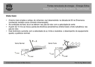 Universidade do Estado de Mato Grosso Prof. Dr.-Ing. Marlon Leão
Fontes renováveis ​​de energia – Energia Eólica
Efeito Estol:
• A teoria mais simples e antiga, de Johannes Juul desenvolvida na década de 50 na Dinamarca
(conhecido também como conceito dinamarquês).
• As condições do fluxo do ar se alteram nas pás do rotor com a velocidade do vento
• A partir de 14 m/s se inicia a perda de eficiência aerodinâmica (Efeito Estol) e forte turbulência nas
pás do rotor.
• Este fenômeno aumenta com a velocidade do ar, limita e neutraliza o desempenho do equipamento
quanto a potência nominal.
Estol (Stall) – Perda de Eficiência / Sustentação
Vento Normal Vento Forte
 