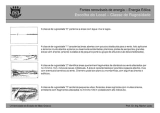 Universidade do Estado de Mato Grosso Prof. Dr.-Ing. Marlon Leão
Fontes renováveis ​​de energia – Energia Eólica
Escolha do Local – Classe de Rugosidade
A classe de rugosidade “0" pertence a áreas com água:mar e lagos.
A classe de rugosidade "1"caracteriza áreas abertas com poucos obstáculos para o vento. Isto aplica-se
a terrenos muito abertos e planos ou levemente acidentados:planícies,pistas de aeroportos,grandes
áreas sem árvores (arvores isoladas e de pequeno porte ou grupo de arbustos são desconsiderados).
A classe de rugosidade “2"identifica áreas que tenham fragmentos de obstáculo ao vento afastados por
no mínimo 1 km,inclusive casas individuais. A área é caracterizada por grandes espaços abertos,mas
com eventuais barreiras ao vento. O terreno pode ser plano ou montanhoso,com algumas árvores e
edifícios.
A classe de rugosidade “3"carcteriza pequenas vilas,florestas,áreas agrícolas com muitas árvores,
entretanto com fragmentos afastados no mínimo 100 m (cidades tem alto índice Zo).
 