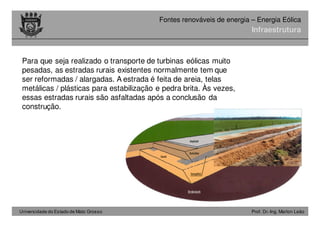Universidade do Estado de Mato Grosso Prof. Dr.-Ing. Marlon Leão
Fontes renováveis ​​de energia – Energia Eólica
Para que seja realizado o transporte de turbinas eólicas muito
pesadas, as estradas rurais existentes normalmente tem que
ser reformadas / alargadas. A estrada é feita de areia, telas
metálicas / plásticas para estabilização e pedra brita. Às vezes,
essas estradas rurais são asfaltadas após a conclusão da
construção.
Infraestrutura
 