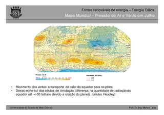 Universidade do Estado de Mato Grosso Prof. Dr.-Ing. Marlon Leão
Fontes renováveis ​​de energia – Energia Eólica
Mapa Mundial – Pressão do Ar e Vento em Julho
• Movimento dos ventos e transporte de calor do equador para os pólos
• Desvio norte-sul das células de circulação (diferença na quantidade de radiação do
equador até +/-30 latitude devido a rotação do planeta (células Headley)
Pressão do Ar Velocidade do Vento
Fraco
Médio
Forte
 