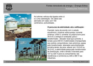 Universidade do Estado de Mato Grosso Prof. Dr.-Ing. Marlon Leão
Fontes renováveis ​​de energia – Energia Eólica
O percurso da eletricidade até a edificação:
Exemplo (varia de acordo com o estudo
econômico): A turbina eólica produz corrente
continua a 400 V, converte na própria torre para
34,5 kV, a energia é conduzida para o
transformador elevador local que aumenta a
tensão para 230 kV. A eletricidade é transportada
aos centros consumidores mais próximos, passa
pelo transformador abaixador para distribuição
primária dentro da zona urbana (em 13,8 kV ou
34,5 kV), a eletricidade passa pelo transformador
de distribuição, onde a tensão é baixada para
127 ou 220 V para os consumidores nas
residências e comércios ou 220 e 380 V nas
industriais.
As turbinas eólicas são ligados entre si
e a uma subestação. Os cabos são
aterrados em valas com 150
centímetros profundidade .
Instalações Elétricas
 
