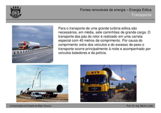 Universidade do Estado de Mato Grosso Prof. Dr.-Ing. Marlon Leão
Fontes renováveis ​​de energia – Energia Eólica
Transporte
Para o transporte de uma grande turbina eólica são
necessários, em média, sete caminhões de grande carga. O
transporte das pás do rotor é realizado em uma carreta
especial com 40 metros de comprimento. Por causa do
comprimento extra dos veículos e do excesso de peso o
transporte ocorre principalmente à noite e acompanhado por
veículos batedores e da polícia.
 