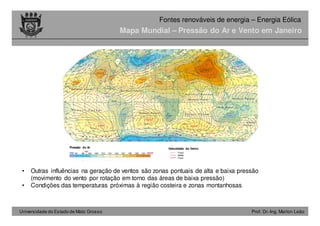 Universidade do Estado de Mato Grosso Prof. Dr.-Ing. Marlon Leão
Fontes renováveis ​​de energia – Energia Eólica
Mapa Mundial – Pressão do Ar e Vento em Janeiro
• Outras influências na geração de ventos são zonas pontuais de alta e baixa pressão
(movimento do vento por rotação em torno das áreas de baixa pressão)
• Condições das temperaturas próximas à região costeira e zonas montanhosas
Pressão do Ar Velocidade do Vento
Fraco
Médio
Forte
 