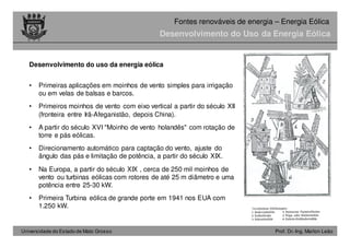 Universidade do Estado de Mato Grosso Prof. Dr.-Ing. Marlon Leão
Fontes renováveis ​​de energia – Energia Eólica
Desenvolvimento do uso da energia eólica
• Primeiras aplicações em moinhos de vento simples para irrigação
ou em velas de balsas e barcos.
• Primeiros moinhos de vento com eixo vertical a partir do século XII
(fronteira entre Irã-Afeganistão, depois China).
• A partir do século XVI "Moinho de vento holandês" com rotação de
torre e pás eólicas.
• Direcionamento automático para captação do vento, ajuste do
ângulo das pás e limitação de potência, a partir do século XIX.
• Na Europa, a partir do século XIX , cerca de 250 mil moinhos de
vento ou turbinas eólicas com rotores de até 25 m diâmetro e uma
potência entre 25-30 kW.
• Primeira Turbina eólica de grande porte em 1941 nos EUA com
1.250 kW.
Desenvolvimento do Uso da Energia Eólica
 