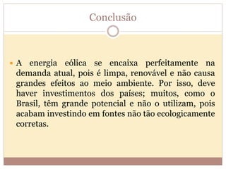 Conclusão
 A energia eólica se encaixa perfeitamente na
demanda atual, pois é limpa, renovável e não causa
grandes efeitos ao meio ambiente. Por isso, deve
haver investimentos dos países; muitos, como o
Brasil, têm grande potencial e não o utilizam, pois
acabam investindo em fontes não tão ecologicamente
corretas.
 