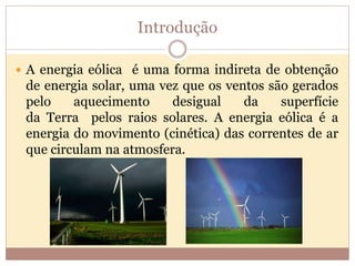 Introdução
 A energia eólica é uma forma indireta de obtenção
de energia solar, uma vez que os ventos são gerados
pelo aquecimento desigual da superfície
da Terra pelos raios solares. A energia eólica é a
energia do movimento (cinética) das correntes de ar
que circulam na atmosfera.
 