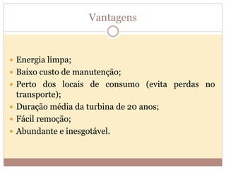 Vantagens
 Energia limpa;
 Baixo custo de manutenção;
 Perto dos locais de consumo (evita perdas no
transporte);
 Duração média da turbina de 20 anos;
 Fácil remoção;
 Abundante e inesgotável.
 
