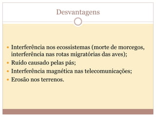 Desvantagens
 Interferência nos ecossistemas (morte de morcegos,
interferência nas rotas migratórias das aves);
 Ruído causado pelas pás;
 Interferência magnética nas telecomunicações;
 Erosão nos terrenos.
 
