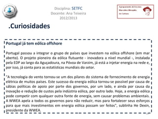 Disciplina: SETFC
                            Docente: Ana Teixeira
                                 2012/2013

 .Curiosidades

Portugal já tem eólica offshore

Portugal passou a integrar o grupo de países que investem na eólica offshore (em mar
aberto). O projeto pioneiro da eólica flutuante - inovadora a nível mundial -, instalada
pela EDP ao largo da Aguçadoura, na Póvoa de Varzim, já está a injetar energia na rede e,
por isso, já conta para as estatísticas mundiais do setor.

"A tecnologia do vento tornou-se um dos pilares do sistema de fornecimento de energia
elétrica de muitos países. Este sucesso da energia eólica tornou-se possível por causa de
sábias políticas de apoio por parte dos governos, por um lado, e ainda por causa da
inovação e redução de custos pela indústria eólica, por outro lado. Hoje, a energia eólica
pode competir com qualquer outra fonte de energia, sem causar problemas ambientais.
A WWEA apela a todos os governos para não reduzir, mas para fortalecer seus esforços
para que mais investimentos em energia eólica possam ser feitos", sublinha He Dexin,
presidente da WWEA.
                                                                                       16
 