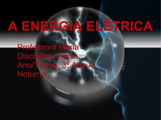 A ENERGIA ELÉTRICA Professora Maria Disciplina: Física Ano/Turma: 3º Ano A Noturno  