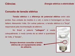 Ciências

Energia elétrica e eletricidade

Conceito de tensão elétrica
Tensão elétrica é a diferença de potencial elétrico entre dois
pontos. Sua unidade de medida é o volt, o nome é homenagem ao físico
italiano Alessandro Volta. Em outras palavras, a tensão elétrica é a "força"
responsável pela movimentação de elétrons.
No

Brasil

a

palavra

"voltagem"

é

usada

coloquialmente, o modo correto de se referir a quantidade
de Volts, é "tensão".
Sempre devemos consultar a tensão
elétrica de um equipamento antes
de utilizá-lo.

 