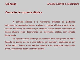 Ciências

Energia elétrica e eletricidade

Conceito de corrente elétrica

A corrente elétrica é o movimento ordenado de partículas
eletricamente carregadas. Vamos explicar a corrente elétrica a partir de um
condutor metálico (um fio elétrico por exemplo). Dentro desses condutores há
muitos elétrons livres descrevendo um movimento caótico, sem direção
determinada.
Ao aplicar-se uma diferença de potencial entre dois pontos do metal
(ligando as pontas do fio a uma bateria, por exemplo), estabelece-se um
campo elétrico interno e os elétrons passam a se movimentar numa certa
ordem, constituindo assim a corrente elétrica.

 