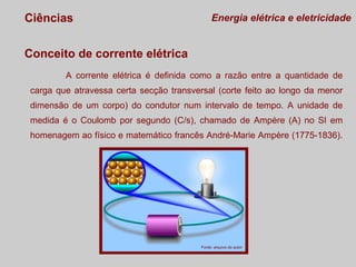 Ciências

Energia elétrica e eletricidade

Conceito de corrente elétrica
A corrente elétrica é definida como a razão entre a quantidade de
carga que atravessa certa secção transversal (corte feito ao longo da menor
dimensão de um corpo) do condutor num intervalo de tempo. A unidade de
medida é o Coulomb por segundo (C/s), chamado de Ampère (A) no SI em
homenagem ao físico e matemático francês André-Marie Ampère (1775-1836).

Fonte: arquivo do autor

 