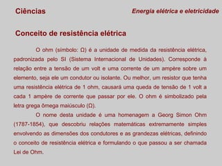Ciências

Energia elétrica e eletricidade

Conceito de resistência elétrica
O ohm (símbolo: Ω) é a unidade de medida da resistência elétrica,
padronizada pelo SI (Sistema Internacional de Unidades). Corresponde à
relação entre a tensão de um volt e uma corrente de um ampère sobre um
elemento, seja ele um condutor ou isolante. Ou melhor, um resistor que tenha
uma resistência elétrica de 1 ohm, causará uma queda de tensão de 1 volt a
cada 1 ampère de corrente que passar por ele. O ohm é simbolizado pela
letra grega ômega maiúsculo (Ω).
O nome desta unidade é uma homenagem a Georg Simon Ohm
(1787-1854), que descobriu relações matemáticas extremamente simples
envolvendo as dimensões dos condutores e as grandezas elétricas, definindo
o conceito de resistência elétrica e formulando o que passou a ser chamada
Lei de Ohm.

 
