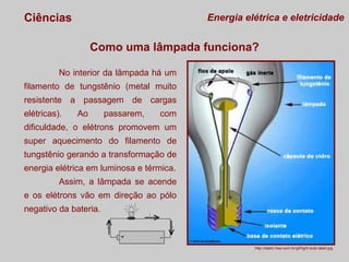 Ciências

Energia elétrica e eletricidade

Como uma lâmpada funciona?
No interior da lâmpada há um
filamento de tungstênio (metal muito
resistente a passagem de cargas
elétricas).

Ao

passarem,

com

dificuldade, o elétrons promovem um
super aquecimento do filamento de
tungstênio gerando a transformação de
energia elétrica em luminosa e térmica.
Assim, a lâmpada se acende
e os elétrons vão em direção ao pólo
negativo da bateria.

http://static.hsw.com.br/gif/light-bulb-label.jpg

 