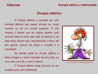 Ciências

Energia elétrica e eletricidade

Choque elétrico
O choque elétrico é causado por uma
corrente elétrica que passa através do corpo
humano ou de um animal qualquer. O pior
choque é aquele que se origina quando uma
corrente elétrica entra pela mão da pessoa e sai
pela outra. Nesse caso, atravessando o tórax, ela
tem grande chance de afetar o coração e a
respiração.
Se fizerem parte do circuito elétrico o
dedo polegar e o dedo indicador de uma mão, ou
uma mão e um pé, o risco é menor.
O choque elétrico pode provocar de um
simples susto até a fatalidade.

http://www.1papacaio.com.br/spaw/images/choque.gif

 