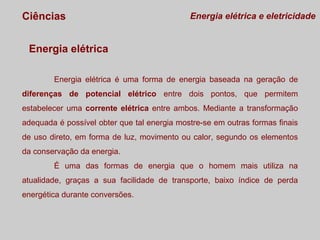 Ciências

Energia elétrica e eletricidade

Energia elétrica
Energia elétrica é uma forma de energia baseada na geração de
diferenças de potencial elétrico entre dois pontos, que permitem
estabelecer uma corrente elétrica entre ambos. Mediante a transformação
adequada é possível obter que tal energia mostre-se em outras formas finais
de uso direto, em forma de luz, movimento ou calor, segundo os elementos
da conservação da energia.
É uma das formas de energia que o homem mais utiliza na
atualidade, graças a sua facilidade de transporte, baixo índice de perda
energética durante conversões.

 