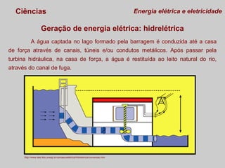 Ciências

Energia elétrica e eletricidade

Geração de energia elétrica: hidrelétrica
A água captada no lago formado pela barragem é conduzida até a casa
de força através de canais, túneis e/ou condutos metálicos. Após passar pela
turbina hidráulica, na casa de força, a água é restituída ao leito natural do rio,
através do canal de fuga.

http://www.dee.feis.unesp.br/usinaecoeletrica/hidreletrica/conversao.htm

 