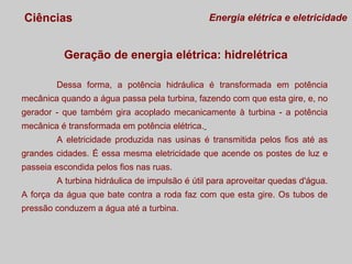 Ciências

Energia elétrica e eletricidade

Geração de energia elétrica: hidrelétrica
Dessa forma, a potência hidráulica é transformada em potência
mecânica quando a água passa pela turbina, fazendo com que esta gire, e, no
gerador - que também gira acoplado mecanicamente à turbina - a potência
mecânica é transformada em potência elétrica.
A eletricidade produzida nas usinas é transmitida pelos fios até as
grandes cidades. É essa mesma eletricidade que acende os postes de luz e
passeia escondida pelos fios nas ruas.
A turbina hidráulica de impulsão é útil para aproveitar quedas d'água.
A força da água que bate contra a roda faz com que esta gire. Os tubos de
pressão conduzem a água até a turbina.

 