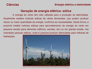Ciências

Energia elétrica e eletricidade

Geração de energia elétrica: eólica
A energia do vento tem sido utilizada para a produção de eletricidade.
Atualmente existem turbinas eólicas de várias dimensões, que podem produzir
menor ou maior quantidade de energia, conforme as necessidades. Desta forma, é
possível instalar turbinas eólicas para aproveitamento da energia do vento em
pequena escala (para alimentar edifícios, escolas, etc) ou em grande escala, nos
chamados parques eólicos, onde é possível produzir eletricidade para milhares de
habitações.

http://www.coesis.org/conteudo/imagens/Sistema%20de%20energia%20eolica%20no%20Algarve.jpg

 