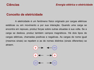 Ciências

Energia elétrica e eletricidade

Conceito de eletricidade
A eletricidade é um fenômeno físico originado por cargas elétricas
estáticas ou em movimento e por sua interação. Quando uma carga se
encontra em repouso, produz forças sobre outras situadas à sua volta. Se a
carga se desloca, produz também campos magnéticos. Há dois tipos de
cargas elétricas, chamadas positivas e negativas. As cargas de nome igual
(mesmos sinais) se repelem e as de nomes distintos (sinais diferentes) se
atraem.

 