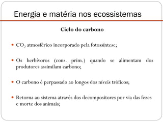 Ciclo do carbono
 CO2 atmosférico incorporado pela fotossíntese;
 Os herbívoros (cons. prim.) quando se alimentam dos
produtores assimilam carbono;
 O carbono é perpassado ao longos dos níveis tróficos;
 Retorna ao sistema através dos decompositores por via das fezes
e morte dos animais;
Energia e matéria nos ecossistemas
 