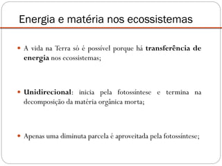  A vida na Terra só é possível porque há transferência de
energia nos ecossistemas;
 Unidirecional: inicia pela fotossíntese e termina na
decomposição da matéria orgânica morta;
 Apenas uma diminuta parcela é aproveitada pela fotossíntese;
Energia e matéria nos ecossistemas
 