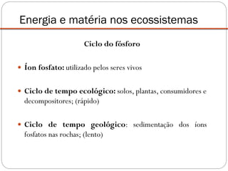 Ciclo do fósforo
 Íon fosfato: utilizado pelos seres vivos
 Ciclo de tempo ecológico: solos, plantas, consumidores e
decompositores; (rápido)
 Ciclo de tempo geológico: sedimentação dos íons
fosfatos nas rochas; (lento)
Energia e matéria nos ecossistemas
 