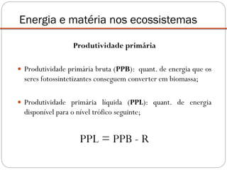 Produtividade primária
 Produtividade primária bruta (PPB): quant. de energia que os
seres fotossintetizantes conseguem converter em biomassa;
 Produtividade primária líquida (PPL): quant. de energia
disponível para o nível trófico seguinte;
Energia e matéria nos ecossistemas
PPL = PPB - R
 