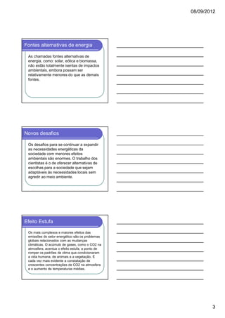 08/09/2012

Fontes alternativas de energia
As chamadas fontes alternativas de
energia, como: solar, eólica e biomassa,
não estão totalmente isentas de impactos
ambientais, embora possam ser
relativamente menores do que as demais
fontes.

Novos desafios
Os desafios para se continuar a expandir
as necessidades energéticas da
sociedade com menores efeitos
ambientais são enormes. O trabalho dos
cientistas é o de oferecer alternativas de
escolhas para a sociedade que sejam
adaptáveis às necessidades locais sem
agredir ao meio ambiente.

Efeito Estufa
Os mais complexos e maiores efeitos das
emissões do setor energético são os problemas
globais relacionados com as mudanças
climáticas. O acúmulo de gases, como o CO2 na
atmosfera, acentua o efeito estufa, a ponto de
romper os padrões de clima que condicionaram
a vida humana, de animais e a vegetação. É
cada vez mais evidente a constatação de
crescentes concentrações de CO2 na atmosfera
e o aumento de temperaturas médias.

3

 
