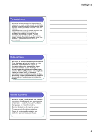 08/09/2012

Termoelétricas
A produção de eletricidade através de termoelétricas
representa, em escala mundial, cerca de 1/3 do total das
emissões antropogênicas de CO2, sendo seguida pelas
emissões geradas pelo setor de transporte e pelo setor
industrial.
É importante notar que houve bastante progresso com
relação ao aumento da eficiência de usinas
termoelétricas, através da introdução de novas
tecnologias de co-geração e turbinas a gás. As
possibilidades de gaseificação de carvão, madeira e
bagaço, oferecem novas oportunidades de usinas mais
eficientes e com menores impactos do que as
convencionais.

Hidroelétricas
As usinas de geração de eletricidade através da
força das águas apresenta impactos ao meio
ambiente, especialmente em função da
formação dos grandes reservatórios. Itaipú,
como por exemplo, causou mudanças na
temperatura e na umidade das regiões no seu
entorno. Balbina (AM) provocou a inundação de
partes da floresta nativa, ocasionando
alterações na composição e na acidez da água.
As turbinas sofrem grandemente com problemas
de corrosão em função do aumento da acidez
da água.

Usinas nucleares
A energia nuclear é talvez aquela que mais tem
chamado a atenção quanto aos seus impactos
ambientais e à saúde humana, em função de:
Manipulação de material radioativo;
Desvios clandestinos de material nuclear;
Armazenamento de rejeitos radioativos;
Riscos de contaminação radioativa por
acidentes operacionais ou estruturais.

4

 