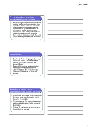08/09/2012

O novo cenário da energia e
eficiência energética no Brasil
A matriz energética implantada hoje no Brasil
depende grandemente da geração por hidroeletricidade. Um dos problemas encontrados é
o da necessidade de grandes áreas para
represamento de água e da existência de
desníveis nos rios que possam vir a ser
aproveitados. Essas condições hoje não são
mais encontradas com muita facilidade.
Outro problema é o da transmissão da energia
desde o local de sua geração até os grandes
centros consumidores.

Novo cenário
Escolha de fontes de geração de energia
confiáveis, limpas e que demandem
menos custos para a entrega aos
consumidores.
Desenvolvimento de bens que sejam
menos consumidores de energia.
Conscientização dos consumidores
quanto à conservação racional de
energia.

Aspectos de gestão para a
implementação de projetos de energia
Incentivos à pesquisa e desenvolvimento
de novos bens que demandem menor
consumo de energia.
Conscientização dos consumidores para
a escolha de bens com baixo consumo
de energia.
Criação de mecanismos de controle do
desperdício de energia

5

 