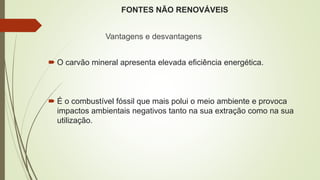 FONTES NÃO RENOVÁVEIS
Vantagens e desvantagens
 O carvão mineral apresenta elevada eficiência energética.
 É o combustível fóssil que mais polui o meio ambiente e provoca
impactos ambientais negativos tanto na sua extração como na sua
utilização.
 