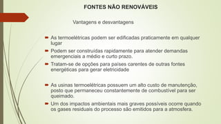 FONTES NÃO RENOVÁVEIS
Vantagens e desvantagens
 As termoelétricas podem ser edificadas praticamente em qualquer
lugar
 Podem ser construídas rapidamente para atender demandas
emergenciais a médio e curto prazo.
 Tratam-se de opções para países carentes de outras fontes
energéticas para gerar eletricidade
 As usinas termoelétricas possuem um alto custo de manutenção,
posto que permaneceu constantemente de combustível para ser
queimado.
 Um dos impactos ambientais mais graves possíveis ocorre quando
os gases residuais do processo são emitidos para a atmosfera.
 