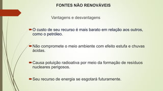FONTES NÃO RENOVÁVEIS
Vantagens e desvantagens
O custo de seu recurso é mais barato em relação aos outros,
como o petróleo.
Não compromete o meio ambiente com efeito estufa e chuvas
ácidas.
Causa poluição radioativa por meio da formação de resíduos
nucleares perigosos.
Seu recurso de energia se esgotará futuramente.
 