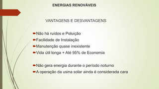 ENERGIAS RENOVÁVEIS
VANTAGENS E DESVANTAGENS
Não há ruídos e Poluição
Facilidade de Instalação
Manutenção quase inexistente
Vida útil longa + Até 95% de Economia
Não gera energia durante o período noturno
A operação da usina solar ainda é considerada cara
 