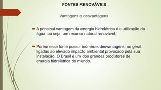 FONTES RENOVÁVEIS
Vantagens e desvantagens
 A principal vantagem da energia hidrelétrica é a utilização da
água, ou seja, um recurso natural renovável.
 Porém esse fonte possui inúmeras desvantagens, no geral,
ligadas ao elevado impacto ambiental provocado pela sua
instalação. O Brasil é um dos grandes produtores de
energia hidrelétrica do mundo.
 
