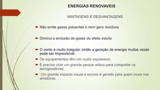 ENERGIAS RENOVAVEIS
VANTAGENS E DESVANTAGENS
 Não emite gases poluentes e nem gera resíduos
 Diminui a emissão de gases do efeito estufa
 O vento é muito irregular, então a geração de energia muitas vezes
pode ser imprevisível.
 Os equipamentos têm um custo expressivo.
 É preciso criar um grande parque eólico para comportar os
aerogeradores.
 Um grande impacto visual e sonoro é gerado para quem mora nos
arredores.
 