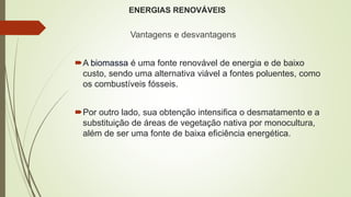 ENERGIAS RENOVÁVEIS
Vantagens e desvantagens
A biomassa é uma fonte renovável de energia e de baixo
custo, sendo uma alternativa viável a fontes poluentes, como
os combustíveis fósseis.
Por outro lado, sua obtenção intensifica o desmatamento e a
substituição de áreas de vegetação nativa por monocultura,
além de ser uma fonte de baixa eficiência energética.
 