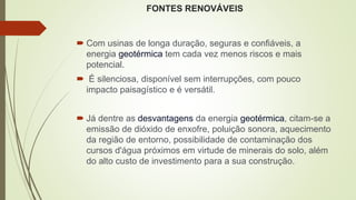 FONTES RENOVÁVEIS
 Com usinas de longa duração, seguras e confiáveis, a
energia geotérmica tem cada vez menos riscos e mais
potencial.
 É silenciosa, disponível sem interrupções, com pouco
impacto paisagístico e é versátil.
 Já dentre as desvantagens da energia geotérmica, citam-se a
emissão de dióxido de enxofre, poluição sonora, aquecimento
da região de entorno, possibilidade de contaminação dos
cursos d'água próximos em virtude de minerais do solo, além
do alto custo de investimento para a sua construção.
 