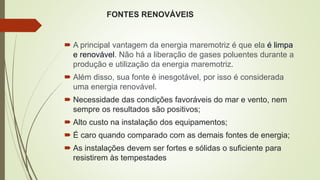 FONTES RENOVÁVEIS
 A principal vantagem da energia maremotriz é que ela é limpa
e renovável. Não há a liberação de gases poluentes durante a
produção e utilização da energia maremotriz.
 Além disso, sua fonte é inesgotável, por isso é considerada
uma energia renovável.
 Necessidade das condições favoráveis do mar e vento, nem
sempre os resultados são positivos;
 Alto custo na instalação dos equipamentos;
 É caro quando comparado com as demais fontes de energia;
 As instalações devem ser fortes e sólidas o suficiente para
resistirem às tempestades
 