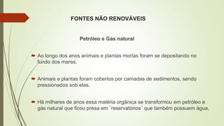 FONTES NÃO RENOVÁVEIS
Petróleo e Gás natural
 Ao longo dos anos animais e plantas mortas foram se depositando no
fundo dos mares.
 Animais e plantas foram cobertos por camadas de sedimentos, sendo
pressionados sob elas.
 Há milhares de anos essa matéria orgânica se transformou em petróleo e
gás natural que ficou presa em ¨reservatórios¨ que também possuem água.
 