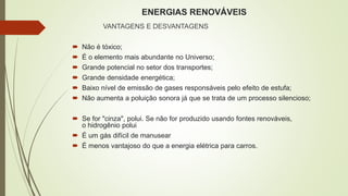 ENERGIAS RENOVÁVEIS
VANTAGENS E DESVANTAGENS
 Não é tóxico;
 É o elemento mais abundante no Universo;
 Grande potencial no setor dos transportes;
 Grande densidade energética;
 Baixo nível de emissão de gases responsáveis pelo efeito de estufa;
 Não aumenta a poluição sonora já que se trata de um processo silencioso;
 Se for "cinza", polui. Se não for produzido usando fontes renováveis,
o hidrogênio polui
 É um gás difícil de manusear
 É menos vantajoso do que a energia elétrica para carros.
 