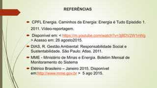REFERÊNCIAS
 CPFL Energia. Caminhos da Energia: Energia é Tudo Episódio 1.
2011. Vídeo-reportagem.
 Disponível em: < https://m.youtube.com/watch?v=3j8DV2W1nWg
> Acesso em: 26 agosto2015.
 DIAS, R. Gestão Ambiental: Responsabilidade Social e
Sustentabilidade. São Paulo: Atlas. 2011.
 MME - Ministério de Minas e Energia. Boletim Mensal de
Monitoramento do Sistema
 Elétrico Brasileiro – Janeiro 2015. Disponível
em:http://www.mme.gov.br > 5 ago 2015.
 