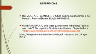 REFERÊNCIAS
 HERZOG, A. L.; GIANINI, T. O futuro da Energia (no Brasil e no
Mundo). Revista Exame. Edição 06/04/2011.
 MATERNATURA. O que fazer quando uma hidrelétrica “bate à
sua porta”? Os Impactos Sociais e Ambientais. Disponível em:
< http://www.maternatura.org.br/hidreletricas/guia/Leia
Mais_Osimpactosambientaisesociais.pdf. > Acesso em: 21 ago
2015
 