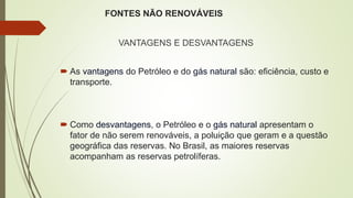 FONTES NÃO RENOVÁVEIS
VANTAGENS E DESVANTAGENS
 As vantagens do Petróleo e do gás natural são: eficiência, custo e
transporte.
 Como desvantagens, o Petróleo e o gás natural apresentam o
fator de não serem renováveis, a poluição que geram e a questão
geográfica das reservas. No Brasil, as maiores reservas
acompanham as reservas petrolíferas.
 