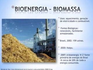 *
                                                                                              * Usos: aquecimento, geração
                                                                                                  de eletricidade e combustível.


                                                                                              *    Fontes Biológicas:
                                                                                                  renováveis, facilmente
                                                                                                  armazenadas.


                                                                                              * Brasil, 2002: 159 usinas.

                                                                                              *   2020: Itaipu.


                                                                                              *    2007: A bioenergia  2°fonte
                                                                                                  primária de energia do Brasi
                                                                                                   cerca de 20% de toda a
                                                                                                  energia consumida.

Retirada de: http://www.informativorural.com.br/arquivos/n_usina_propriedades_338085139.jpg
 