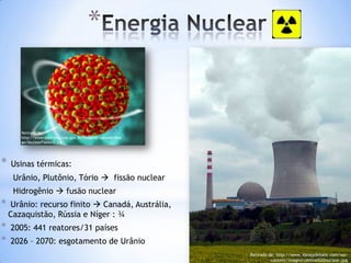 *


       Retirado de:
       http://www.eletronuclear.gov.br/imagens/uploads/Ima
       ge/NuclearFission3.jpg




*   Usinas térmicas:
     Urânio, Plutônio, Tório  fissão nuclear
     Hidrogênio  fusão nuclear
*   Urânio: recurso finito  Canadá, Austrália,
    Cazaquistão, Rússia e Níger : ¾
*   2005: 441 reatores/31 países
*   2026 – 2070: esgotamento de Urânio
                                                             Retirado de: http://www.ideasydebate.com/wp-
                                                                       content/images/central%20nuclear.jpg
 