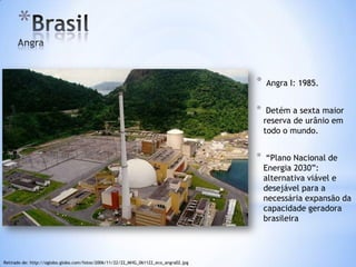 *
                                                                                      *   Angra I: 1985.


                                                                                      *    Detém a sexta maior
                                                                                          reserva de urânio em
                                                                                          todo o mundo.


                                                                                      *    “Plano Nacional de
                                                                                          Energia 2030”:
                                                                                          alternativa viável e
                                                                                          desejável para a
                                                                                          necessária expansão da
                                                                                          capacidade geradora
                                                                                          brasileira




Retirado de: http://oglobo.globo.com/fotos/2006/11/22/22_MHG_061122_eco_angra02.jpg
 